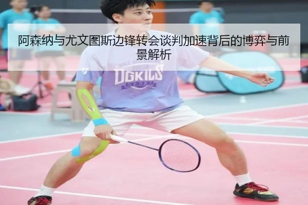 阿森纳与尤文图斯边锋转会谈判加速背后的博弈与前景解析